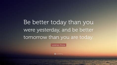 May these quotes inspire you to be wiser today than you were yesterday so that 25. Lorenzo Snow Quote: "Be better today than you were yesterday, and be better tomorrow than you ...