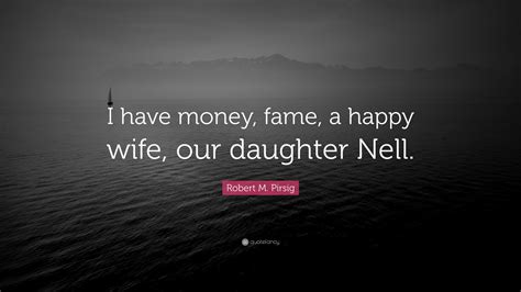 Robert M Pirsig Quote “i Have Money Fame A Happy Wife Our Daughter Nell”