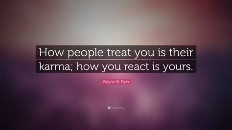 How you react is yours. Wayne W. Dyer Quote: "How people treat you is their karma ...