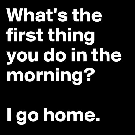 Whats The First Thing You Do In The Morning I Go Home Post By