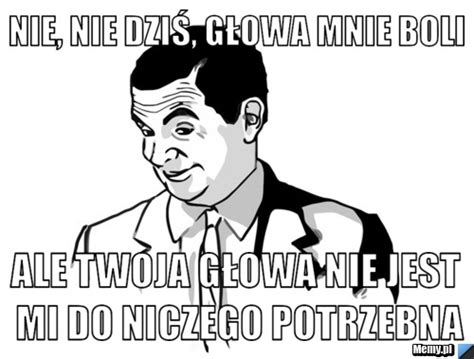 Nie nie dziś głowa mnie boli Ale Twoja głowa nie jest mi do niczego potrzebna Memy pl