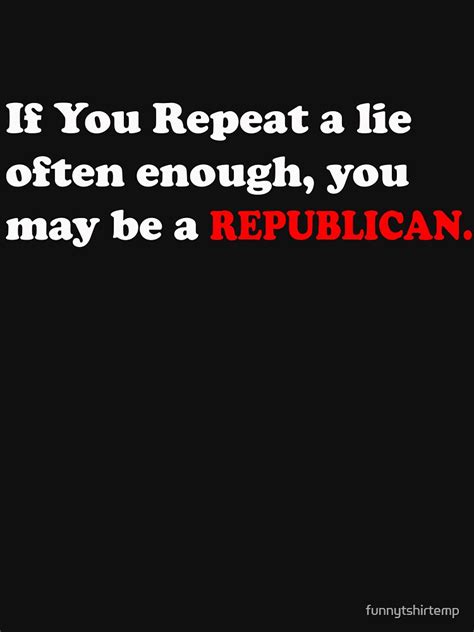 If You Repeat A Lie Often Enough You May Be A Republican T Shirt For