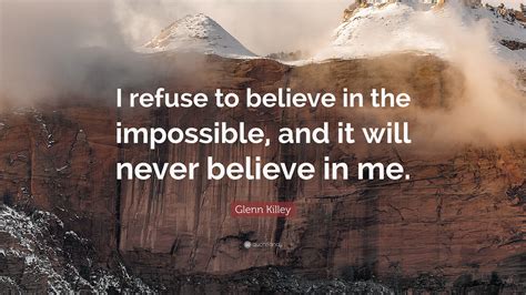 Glenn Killey Quote I Refuse To Believe In The Impossible And It Will