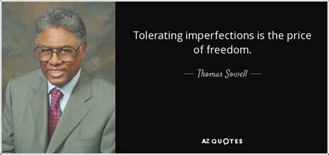 'i have never understood why it is greed to want to keep the money you have earned but not greed to want to take somebody else's money.', 'when you want to help people, you tell them the truth. Thomas Sowell quote: Tolerating imperfections is the price ...