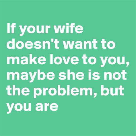 if your wife doesn t want to make love to you maybe she is not the problem but you are post