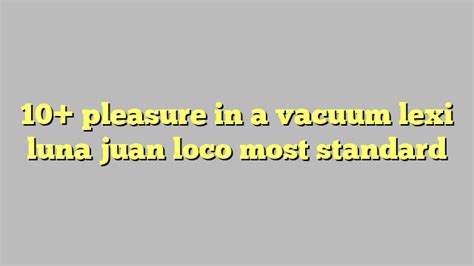 10 pleasure in a vacuum lexi luna juan loco most standard công lý and pháp luật
