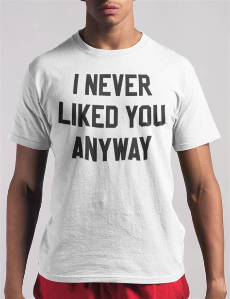 I Never Liked You Anyway T Shirt I Want You Like You Novelty Tees Cotton Mix Piece Of