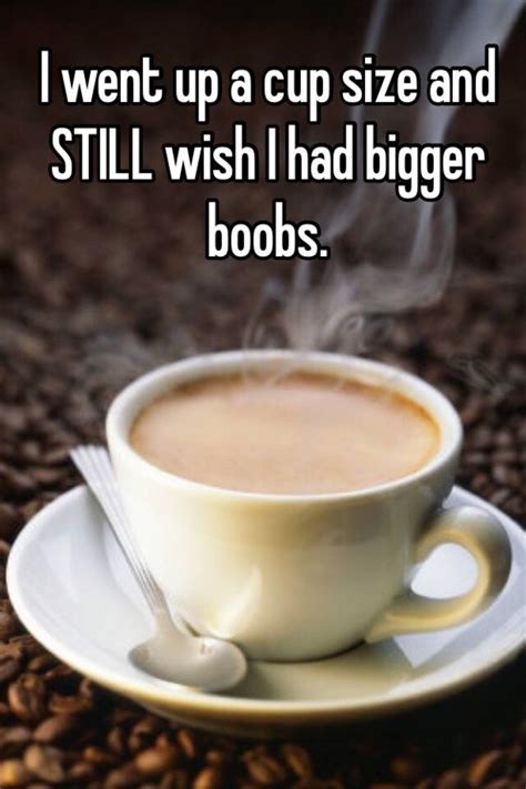 i went up a cup size and still wish i had bigger boobs