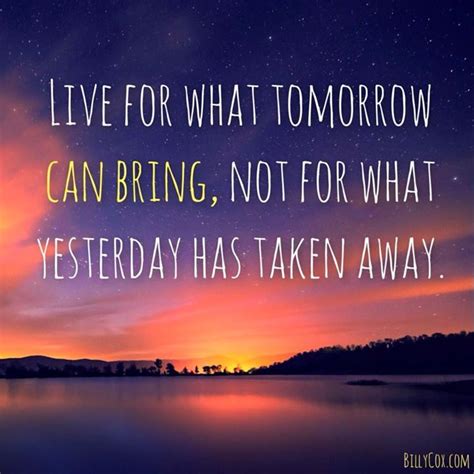 Live For What Tomorrow Can Bring Not For What Yesterday Has Taken Away