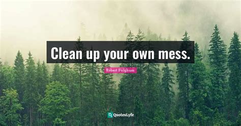 Clean Up Your Own Mess Quote By Robert Fulghum Quoteslyfe