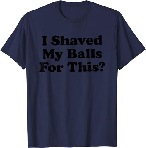 I Shaved My Balls For This Shirt I Shaved My Balls For This T Shirt