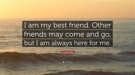 Friends may come and go. Louise Hay Quote: "I am my best friend. Other friends may come and go, but I am always here for ...
