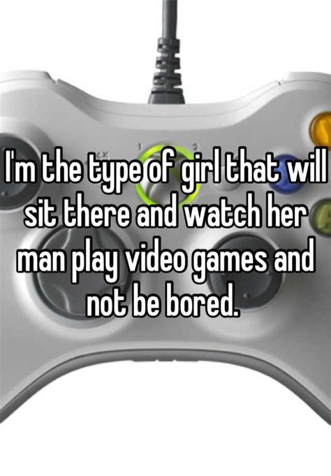 i m the type of girl that will sit there and watch her man play video games and not be bored