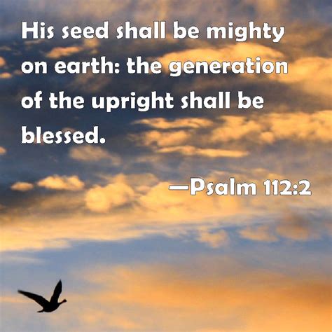 But the seed of the righteous shall be delivered. thus saith the lord that according to the wisest king ever to live and walk the shores of this earth, you and your posterity shall soon do great and mighty things in the land of the living. Psalm 112:2 His seed shall be mighty on earth: the ...