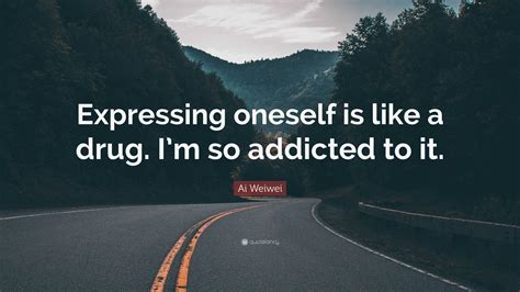 Ai Weiwei Quote “expressing Oneself Is Like A Drug Im So Addicted To It”