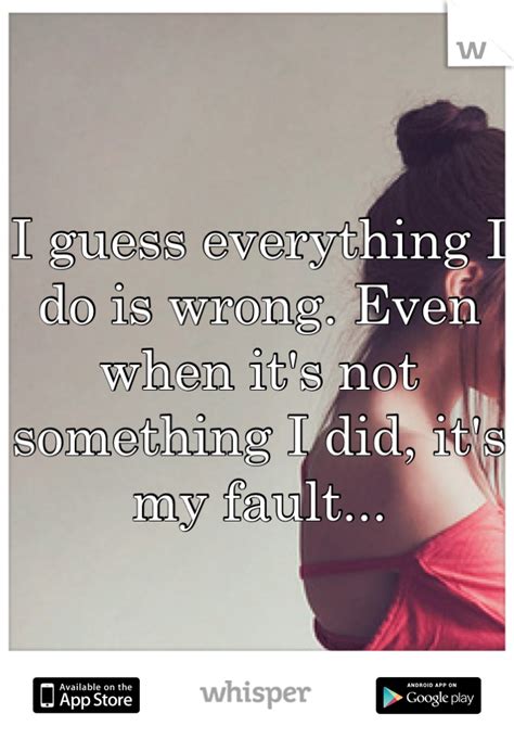 I Guess Everything I Do Is Wrong Even When Its Not Something I Did Its My Fault