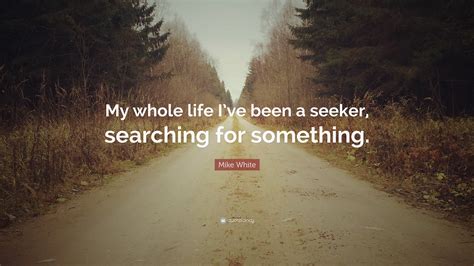 Mike White Quote “my Whole Life Ive Been A Seeker Searching For