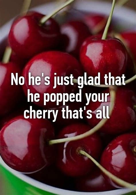 No Hes Just Glad That He Popped Your Cherry Thats All