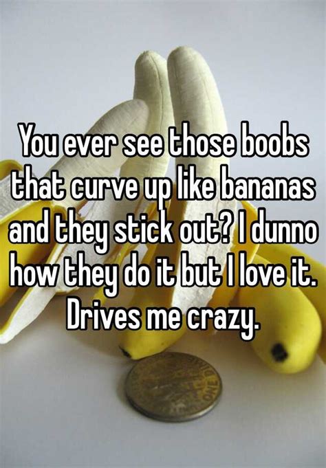 You Ever See Those Boobs That Curve Up Like Bananas And They Stick Out