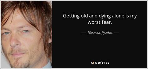 I'm very concerned that no one will remember me when i die and it will be just as though i never existed. Norman Reedus quote: Getting old and dying alone is my ...