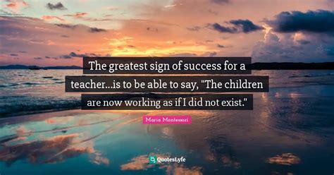 The Greatest Sign Of Success For A Teacheris To Be Able To Say Th