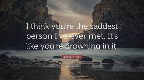 Elizabeth Scott Quote I Think Youre The Saddest Person Ive Ever Met