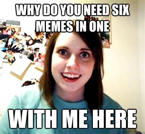 Why Do You Need Six Memes In One With Me Here Overly Attached Girlfriend Quickmeme