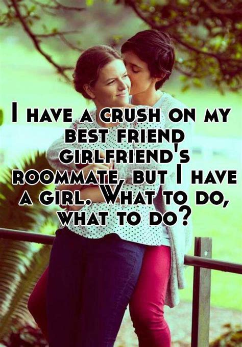 i have a crush on my best friend girlfriend s roommate but i have a girl what to do what to do