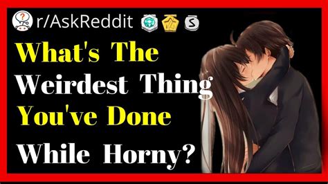 What S The Weirdest Thing You Ve Done While You Are Horny R Askreddit