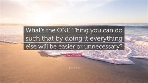Gary W Keller Quote Whats The One Thing You Can Do Such That By