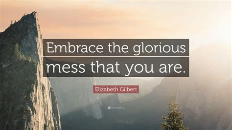 Elizabeth Gilbert Quote Embrace The Glorious Mess That