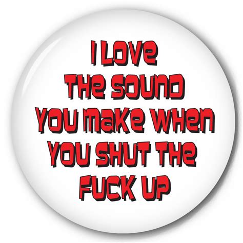 funny pinback button with i love the sound you make when you shut the fuck up