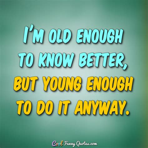 Old Enough To Know Better Quote Old Enough To Know Betteryoung