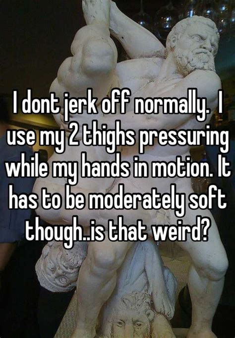I Dont Jerk Off Normally I Use My 2 Thighs Pressuring While My Hands In Motion It Has To Be