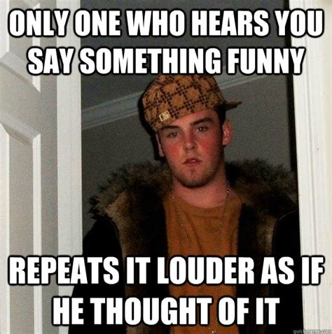 Only One Who Hears You Say Something Funny Repeats It Louder As If He
