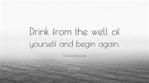 Charles Bukowski Quote Drink From The Well Of Yourself And Begin Again