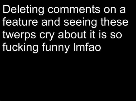 deleting comments on a feature and seeing these twerps cry about it is so fucking funny imfao