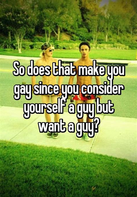 so does that make you gay since you consider yourself a guy but want a guy