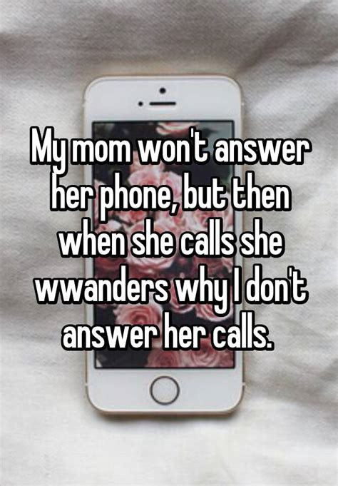 my mom won t answer her phone but then when she calls she wwanders why i don t answer her calls