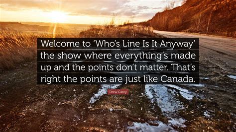 The second you start thinking too hard is the moment your bit will fall apart. Drew Carey Quote: "Welcome to 'Who's Line Is It Anyway' the show where everything's made up and ...