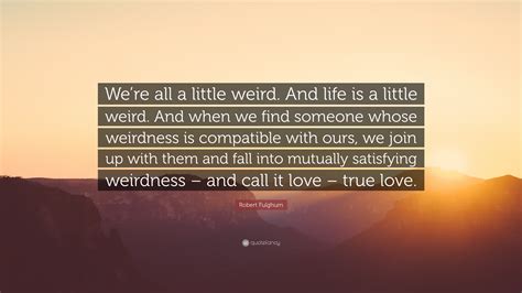If you feel that the quote doesn't deserve to be in the database at all, click its x link next to it; Robert Fulghum Quote: "We're all a little weird. And life is a little weird. And when we find ...