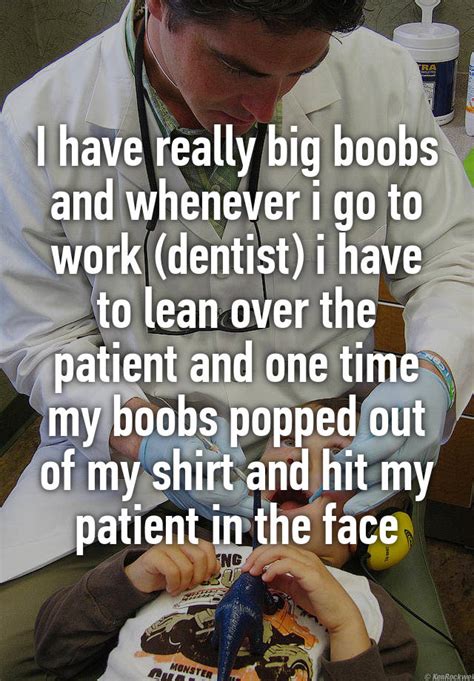 i have really big boobs and whenever i go to work dentist i have to lean over the patient and