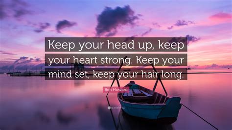 Keep your head high, keep your chin up, and most importantly, keep smiling, because life's a beautiful thing and there's so much to smile about. Ben Howard Quote: "Keep your head up, keep your heart strong. Keep your mind set, keep your hair ...