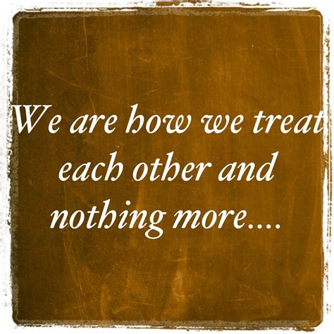 We Are How We Treat Each Other Inspirational Quotes Inspirational