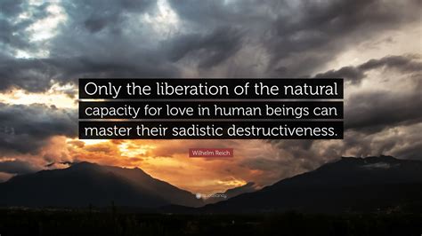 'you differ from a great man in only one respect: Wilhelm Reich Quote: "Only the liberation of the natural capacity for love in human beings can ...