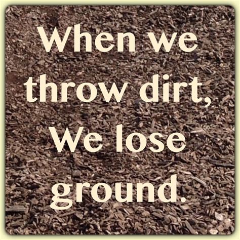 When We Throw Dirt We Lose Ground Unknown Quotes Quotes