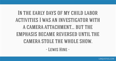 Explore our collection of motivational and famous quotes by lewis hine — american photographer born on september 16, 1874, died on november 03, 1940. In the early days of my child labor activities I was an investigator with a camera attachment ...