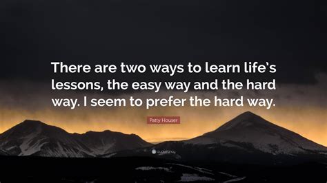 Patty Houser Quote There Are Two Ways To Learn Lifes Lessons The Easy Way And The Hard Way