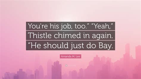 Amanda M. Lee Quote: “You’re his job, too.” “Yeah,” Thistle chimed in