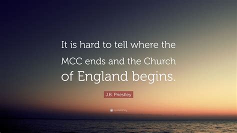 John boynton priestley, om was an english novelist, playwright, screenwriter, broadcaster and social commentator. J.B. Priestley Quote: "It is hard to tell where the MCC ends and the Church of England begins."